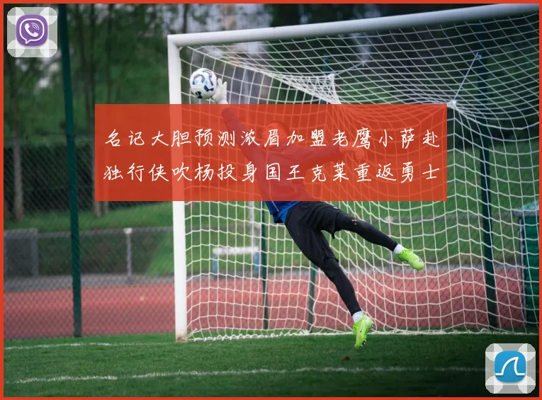 名记大胆预测浓眉加盟老鹰小萨赴独行侠吹杨投身国王克莱重返勇士