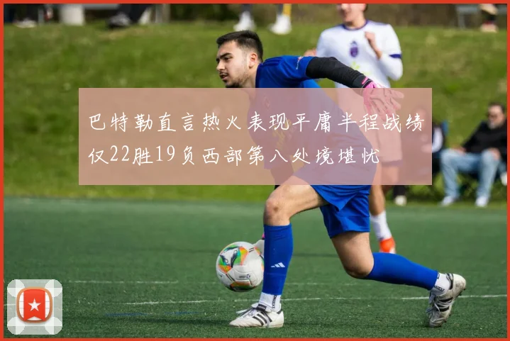 巴特勒直言热火表现平庸半程战绩仅22胜19负西部第八处境堪忧