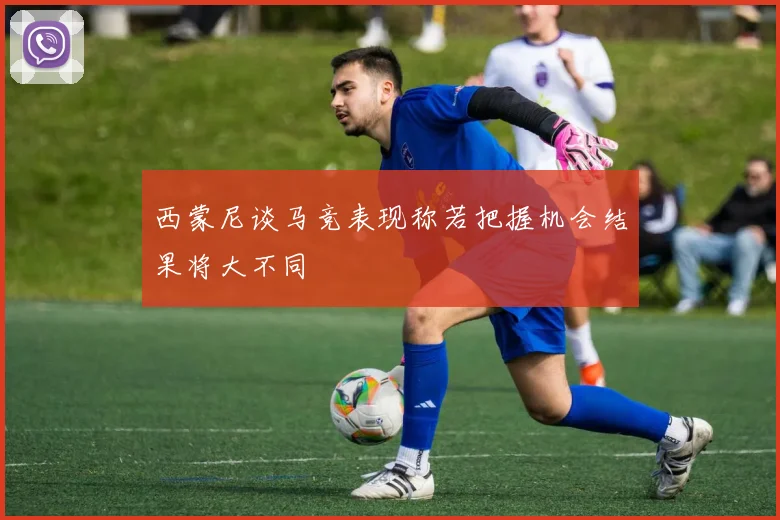 西蒙尼谈马竞表现称若把握机会结果将大不同