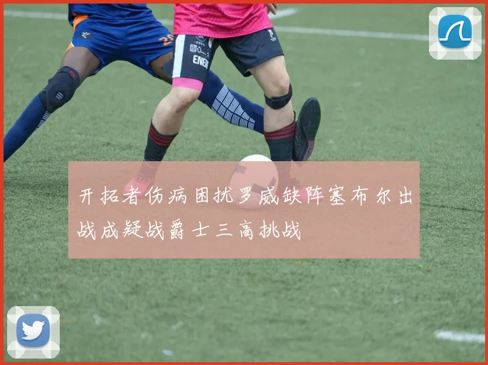 开拓者伤病困扰罗威缺阵塞布尔出战成疑战爵士三高挑战
