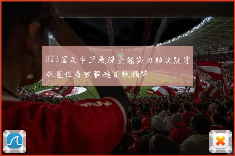 U23国足中卫展现全能实力助攻防守双重任务破解越南铁桶阵