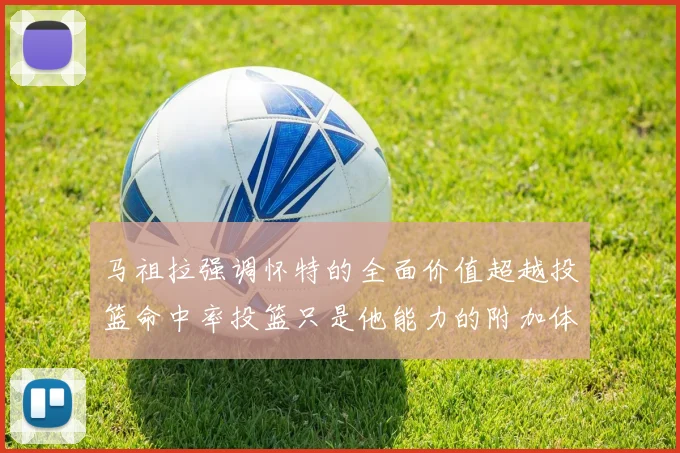 马祖拉强调怀特的全面价值超越投篮命中率投篮只是他能力的附加体现