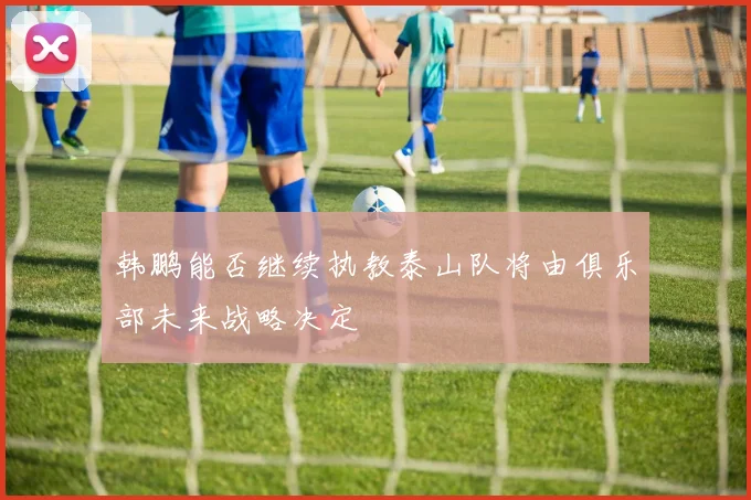 韩鹏能否继续执教泰山队将由俱乐部未来战略决定