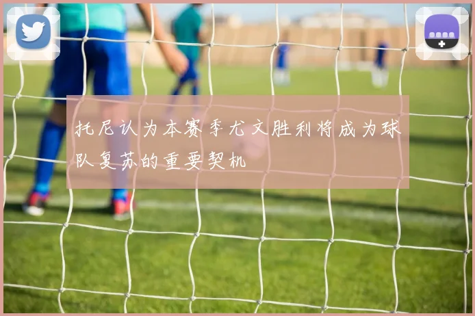 托尼认为本赛季尤文胜利将成为球队复苏的重要契机