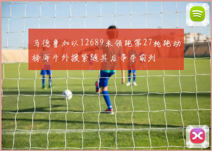 马德鲁加以12689米领跑第27轮跑动榜海牛外援紧随其后争夺前列