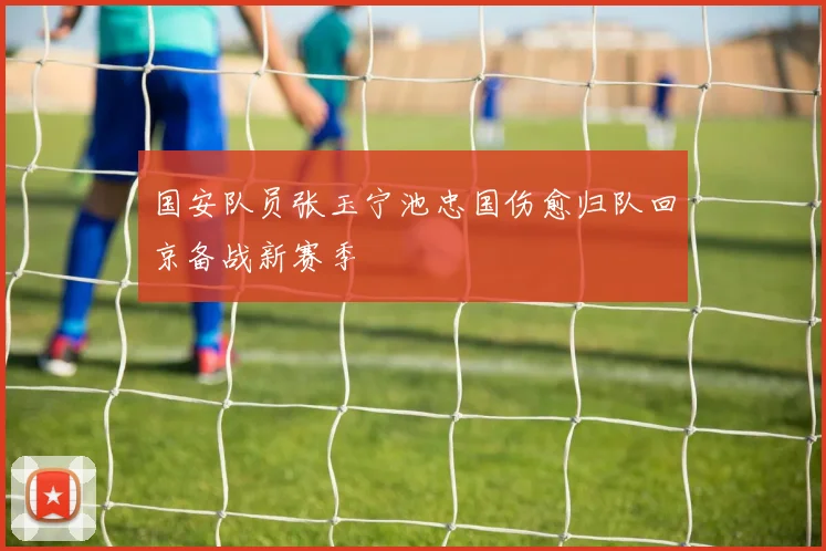 国安队员张玉宁池忠国伤愈归队回京备战新赛季
