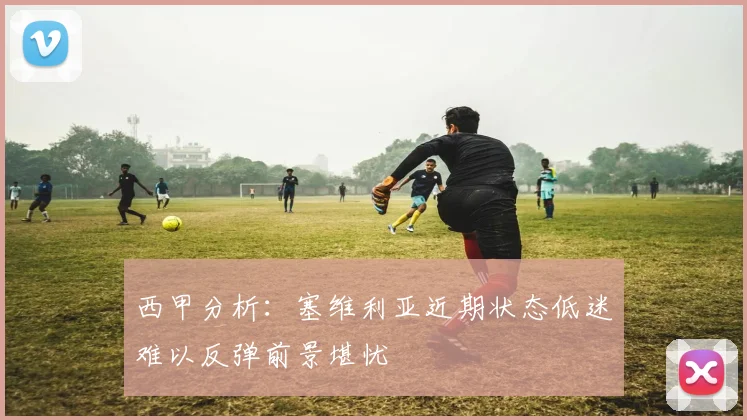 西甲分析：塞维利亚近期状态低迷难以反弹前景堪忧