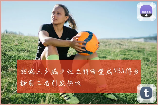俄城三少威少杜兰特哈登成NBA得分榜前三名引发热议