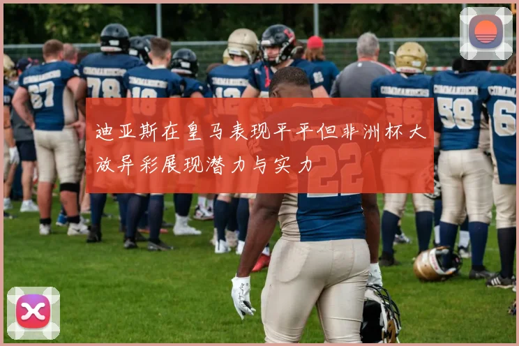 迪亚斯在皇马表现平平但非洲杯大放异彩展现潜力与实力