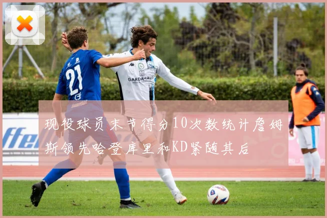 现役球员末节得分10次数统计詹姆斯领先哈登库里和KD紧随其后