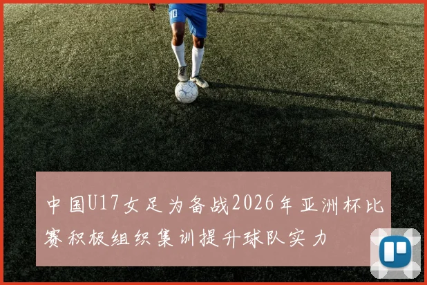 中国U17女足为备战2026年亚洲杯比赛积极组织集训提升球队实力