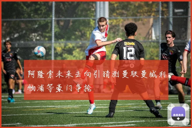 阿隆索未来去向引猜测曼联曼城利物浦等豪门争抢