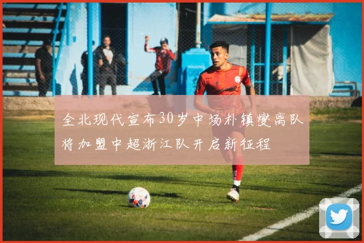 全北现代宣布30岁中场朴镇燮离队将加盟中超浙江队开启新征程