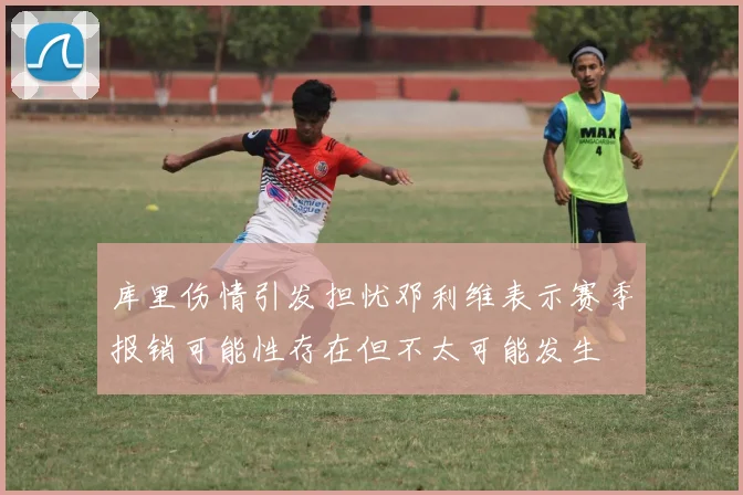 库里伤情引发担忧邓利维表示赛季报销可能性存在但不太可能发生