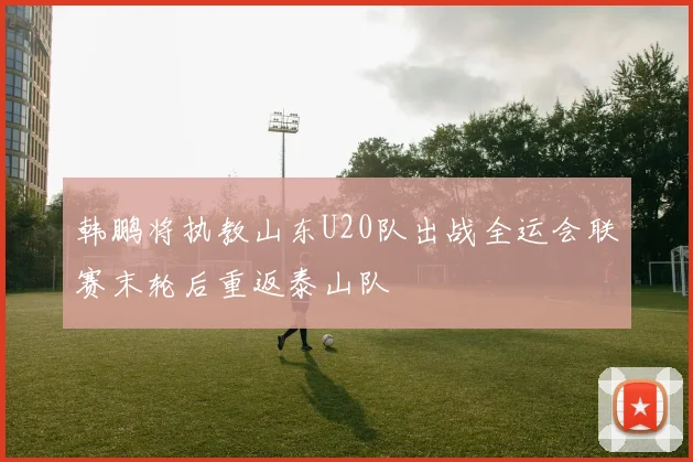 韩鹏将执教山东U20队出战全运会联赛末轮后重返泰山队