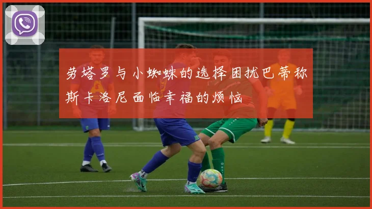 劳塔罗与小蜘蛛的选择困扰巴蒂称斯卡洛尼面临幸福的烦恼