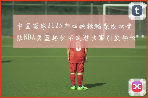 中国篮球2025年回顾杨瀚森成功登陆NBA男篮起伏不定潜力赛引发热议与争论