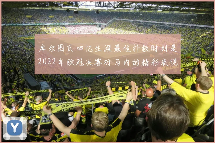 库尔图瓦回忆生涯最佳扑救时刻是2022年欧冠决赛对马内的精彩表现