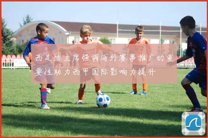 西足协主席强调海外赛事推广的重要性助力西甲国际影响力提升