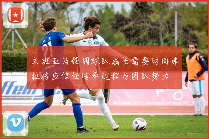 文班亚马强调球队成长需要时间弗拉格应信任培养过程与团队努力