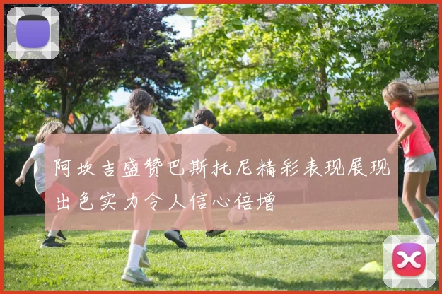 阿坎吉盛赞巴斯托尼精彩表现展现出色实力令人信心倍增