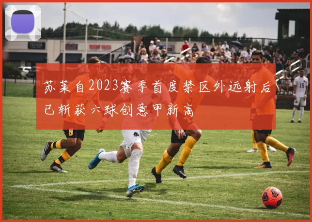 苏莱自2023赛季首度禁区外远射后已斩获六球创意甲新高