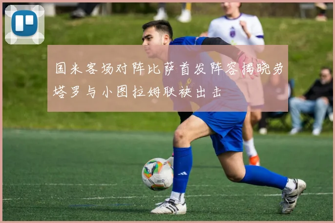 国米客场对阵比萨首发阵容揭晓劳塔罗与小图拉姆联袂出击