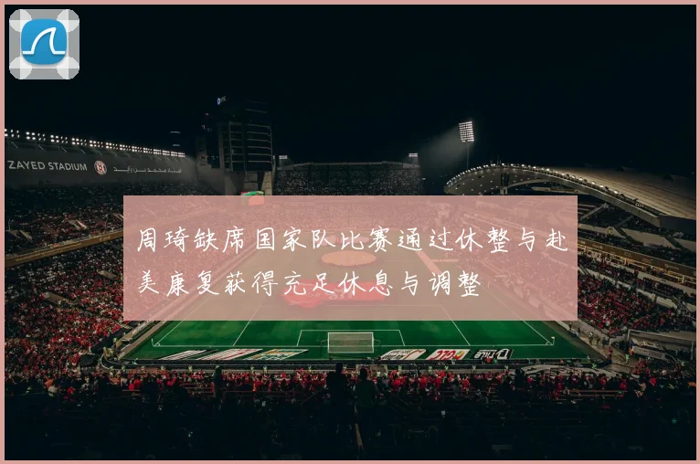 周琦缺席国家队比赛通过休整与赴美康复获得充足休息与调整