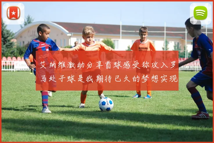 艾纳维激动分享首球感受称攻入罗马处子球是我期待已久的梦想实现