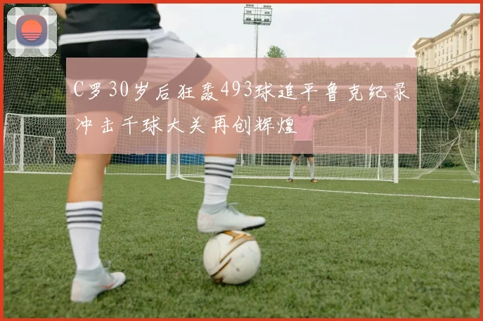 C罗30岁后狂轰493球追平鲁克纪录冲击千球大关再创辉煌