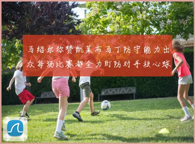 马绍尔称赞凯莱布马丁防守能力出众每场比赛都全力盯防对手核心球员