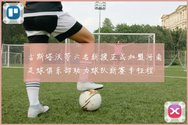古斯塔沃等六名新援正式加盟河南足球俱乐部助力球队新赛季征程