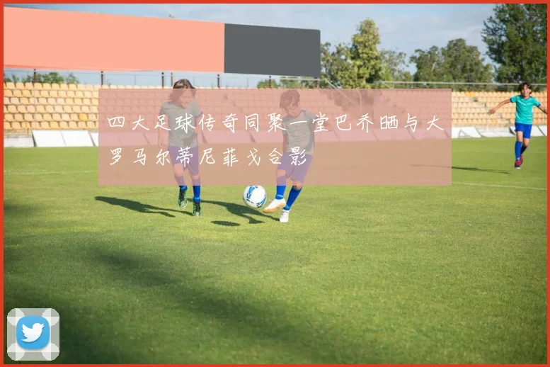 四大足球传奇同聚一堂巴乔晒与大罗马尔蒂尼菲戈合影