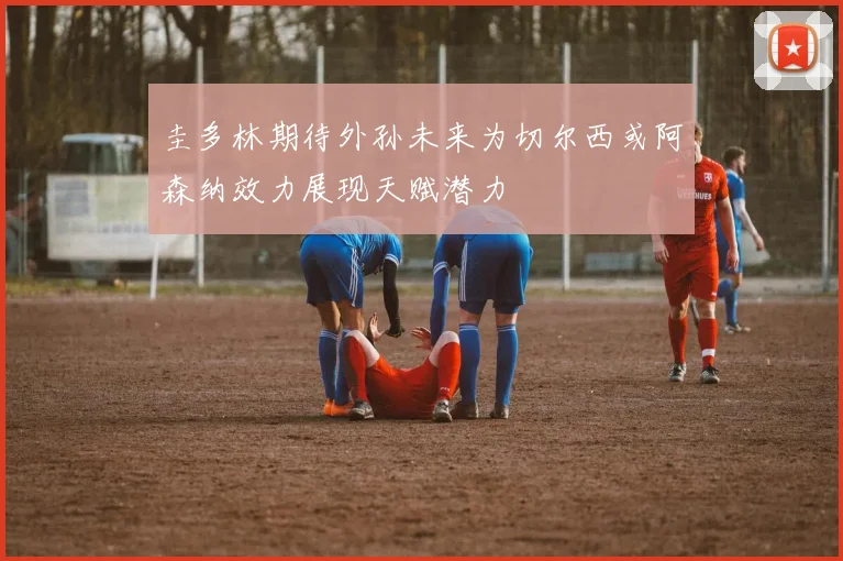 圭多林期待外孙未来为切尔西或阿森纳效力展现天赋潜力