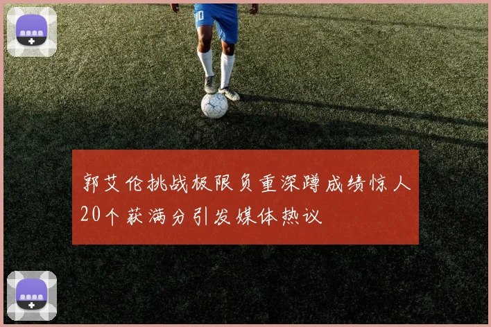 郭艾伦挑战极限负重深蹲成绩惊人20个获满分引发媒体热议