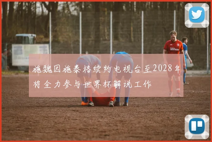 施魏因施泰格续约电视台至2028年将全力参与世界杯解说工作